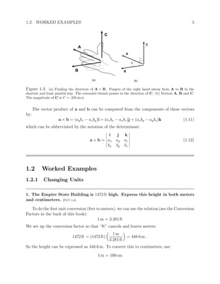 1.2. WORKED EXAMPLES 5
A
B
C
A
B
C
(a) (b)
f
Figure 1.3: (a) Finding the direction of A × B. Fingers of the right hand sweep from A to B in the
shortest and least painful way. The extended thumb points in the direction of C. (b) Vectors A, B and C.
The magnitude of C is C = AB sinφ.
The vector product of a and b can be computed from the components of these vectors
by:
a × b = (aybz − azby)i + (azbx − axbz)j + (axby − aybx)k (1.11)
which can be abbreviated by the notation of the determinant:
a × b =
i j k
ax ay az
bx by bz
(1.12)
1.2 Worked Examples
1.2.1 Changing Units
1. The Empire State Building is 1472 ft high. Express this height in both meters
and centimeters. [FGT 1-4]
To do the first unit conversion (feet to meters), we can use the relation (see the Conversion
Factors in the back of this book):
1 m = 3.281 ft
We set up the conversion factor so that “ft” cancels and leaves meters:
1472 ft = (1472 ft)

1 m
3.281 ft

= 448.6 m .
So the height can be expressed as 448.6 m. To convert this to centimeters, use:
1 m = 100 cm
 