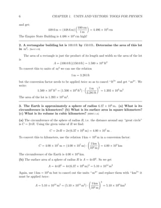 6 CHAPTER 1. UNITS AND VECTORS: TOOLS FOR PHYSICS
and get:
448.6 m = (448.6 m)

100 cm
1 m

= 4.486 × 104
cm
The Empire State Building is 4.486 × 104
cm high!
2. A rectangular building lot is 100.0 ft by 150.0 ft. Determine the area of this lot
in m2
. [Ser4 1-19]
The area of a rectangle is just the product of its length and width so the area of the lot
is
A = (100.0 ft)(150.0 ft) = 1.500 × 104
ft2
To convert this to units of m2
we can use the relation
1 m = 3.281 ft
but the conversion factor needs to be applied twice so as to cancel “ ft2
” and get “ m2
”. We
write:
1.500 × 104
ft2
= (1.500 × 104
ft2
) ·

1 m
3.281 ft
2
= 1.393 × 103
m2
The area of the lot is 1.393 × 103
m2
.
3. The Earth is approximately a sphere of radius 6.37 × 106
m. (a) What is its
circumference in kilometers? (b) What is its surface area in square kilometers?
(c) What is its volume in cubic kilometers? [HRW5 1-6]
(a) The circumference of the sphere of radius R, i.e. the distance around any “great circle”
is C = 2πR. Using the given value of R we find:
C = 2πR = 2π(6.37 × 106
m) = 4.00 × 107
m .
To convert this to kilometers, use the relation 1 km = 103
m in a conversion factor:
C = 4.00 × 107
m = (4.00 × 107
m) ·
1 km
103 m
!
= 4.00 × 104
km
The circumference of the Earth is 4.00 × 104
km.
(b) The surface area of a sphere of radius R is A = 4πR2
. So we get
A = 4πR2
= 4π(6.37 × 106
m)2
= 5.10 × 1014
m2
Again, use 1 km = 103
m but to cancel out the units “ m2
” and replace them with “ km2
” it
must be applied twice:
A = 5.10 × 1014
m2
= (5.10 × 1014
m2
) ·
1 km
103 m
!2
= 5.10 × 108
km2
 