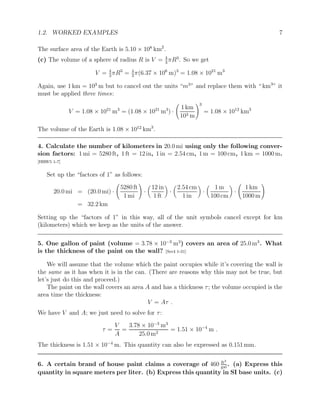 1.2. WORKED EXAMPLES 7
The surface area of the Earth is 5.10 × 108
km2
.
(c) The volume of a sphere of radius R is V = 4
3
πR3
. So we get
V = 4
3
πR3
= 4
3
π(6.37 × 106
m)3
= 1.08 × 1021
m3
Again, use 1 km = 103
m but to cancel out the units “m3
” and replace them with “ km3
” it
must be applied three times:
V = 1.08 × 1021
m3
= (1.08 × 1021
m3
) ·
1 km
103 m
!3
= 1.08 × 1012
km3
The volume of the Earth is 1.08 × 1012
km3
.
4. Calculate the number of kilometers in 20.0 mi using only the following conver-
sion factors: 1 mi = 5280 ft, 1 ft = 12 in, 1 in = 2.54 cm, 1 m = 100 cm, 1 km = 1000 m.
[HRW5 1-7]
Set up the “factors of 1” as follows:
20.0 mi = (20.0 mi) ·
5280 ft
1 mi
!
·

12 in
1 ft

·

2.54 cm
1 in

·

1 m
100 cm

·
1 km
1000 m
!
= 32.2 km
Setting up the “factors of 1” in this way, all of the unit symbols cancel except for km
(kilometers) which we keep as the units of the answer.
5. One gallon of paint (volume = 3.78 × 10−3
m3
) covers an area of 25.0 m3
. What
is the thickness of the paint on the wall? [Ser4 1-31]
We will assume that the volume which the paint occupies while it’s covering the wall is
the same as it has when it is in the can. (There are reasons why this may not be true, but
let’s just do this and proceed.)
The paint on the wall covers an area A and has a thickness τ; the volume occupied is the
area time the thickness:
V = Aτ .
We have V and A; we just need to solve for τ:
τ =
V
A
=
3.78 × 10−3
m3
25.0 m2
= 1.51 × 10−4
m .
The thickness is 1.51 × 10−4
m. This quantity can also be expressed as 0.151 mm.
6. A certain brand of house paint claims a coverage of 460 ft2
gal
. (a) Express this
quantity in square meters per liter. (b) Express this quantity in SI base units. (c)
 