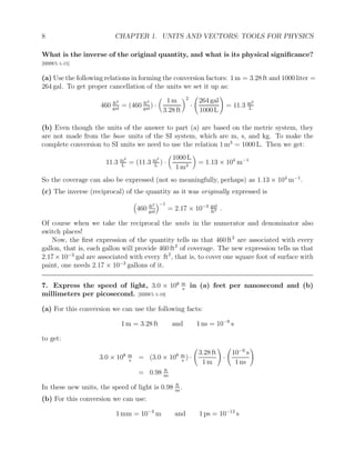 8 CHAPTER 1. UNITS AND VECTORS: TOOLS FOR PHYSICS
What is the inverse of the original quantity, and what is its physical significance?
[HRW5 1-15]
(a) Use the following relations in forming the conversion factors: 1 m = 3.28 ft and 1000 liter =
264 gal. To get proper cancellation of the units we set it up as:
460 ft2
gal
= (460 ft2
gal
) ·

1 m
3.28 ft
2
·
264 gal
1000 L
!
= 11.3 m2
L
(b) Even though the units of the answer to part (a) are based on the metric system, they
are not made from the base units of the SI system, which are m, s, and kg. To make the
complete conversion to SI units we need to use the relation 1 m3
= 1000 L. Then we get:
11.3 m2
L
= (11.3 m2
L
) ·

1000 L
1 m3

= 1.13 × 104
m−1
So the coverage can also be expressed (not so meaningfully, perhaps) as 1.13 × 104
m−1
.
(c) The inverse (reciprocal) of the quantity as it was originally expressed is

460 ft2
gal
−1
= 2.17 × 10−3 gal
ft2 .
Of course when we take the reciprocal the units in the numerator and denominator also
switch places!
Now, the first expression of the quantity tells us that 460 ft2
are associated with every
gallon, that is, each gallon will provide 460 ft2
of coverage. The new expression tells us that
2.17×10−3
gal are associated with every ft2
, that is, to cover one square foot of surface with
paint, one needs 2.17 × 10−3
gallons of it.
7. Express the speed of light, 3.0 × 108 m
s
in (a) feet per nanosecond and (b)
millimeters per picosecond. [HRW5 1-19]
(a) For this conversion we can use the following facts:
1 m = 3.28 ft and 1 ns = 10−9
s
to get:
3.0 × 108 m
s
= (3.0 × 108 m
s
) ·
3.28 ft
1 m
!
·
10−9
s
1 ns
!
= 0.98 ft
ns
In these new units, the speed of light is 0.98 ft
ns
.
(b) For this conversion we can use:
1 mm = 10−3
m and 1 ps = 10−12
s
 