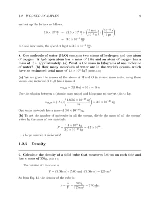 1.2. WORKED EXAMPLES 9
and set up the factors as follows:
3.0 × 108 m
s
= (3.0 × 108 m
s
) ·

1 mm
10−3 m

·
10−12
s
1 ps
!
= 3.0 × 10−1 mm
ps
In these new units, the speed of light is 3.0 × 10−1 mm
ps
.
8. One molecule of water (H2O) contains two atoms of hydrogen and one atom
of oxygen. A hydrogen atom has a mass of 1.0 u and an atom of oxygen has a
mass of 16 u, approximately. (a) What is the mass in kilograms of one molecule
of water? (b) How many molecules of water are in the world’s oceans, which
have an estimated total mass of 1.4 × 1021
kg? [HRW5 1-33]
(a) We are given the masses of the atoms of H and O in atomic mass units; using these
values, one molecule of H2O has a mass of
mH2O = 2(1.0 u) + 16 u = 18 u
Use the relation between u (atomic mass units) and kilograms to convert this to kg:
mH2O = (18 u)
1.6605 × 10−27
kg
1 u
!
= 3.0 × 10−26
kg
One water molecule has a mass of 3.0 × 10−26
kg.
(b) To get the number of molecules in all the oceans, divide the mass of all the oceans’
water by the mass of one molecule:
N =
1.4 × 1021
kg
3.0 × 10−26 kg
= 4.7 × 1046
.
. . . a large number of molecules!
1.2.2 Density
9. Calculate the density of a solid cube that measures 5.00 cm on each side and
has a mass of 350 g. [Ser4 1-1]
The volume of this cube is
V = (5.00 cm) · (5.00 cm) · (5.00 cm) = 125 cm3
So from Eq. 1.1 the density of the cube is
ρ =
m
V
=
350 g
125 cm3
= 2.80 g
cm3
 