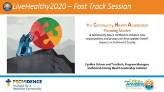 LiveHealthy2020 – Fast Track Session
The Community Health Accelerator
Planning Model:
A Community-based method to enhance how
organizations and groups can drive greater health
impacts in Snohomish County
Cynthia Eichner and Tina Roth, Program Managers
Snohomish County Health Leadership Coalition
 