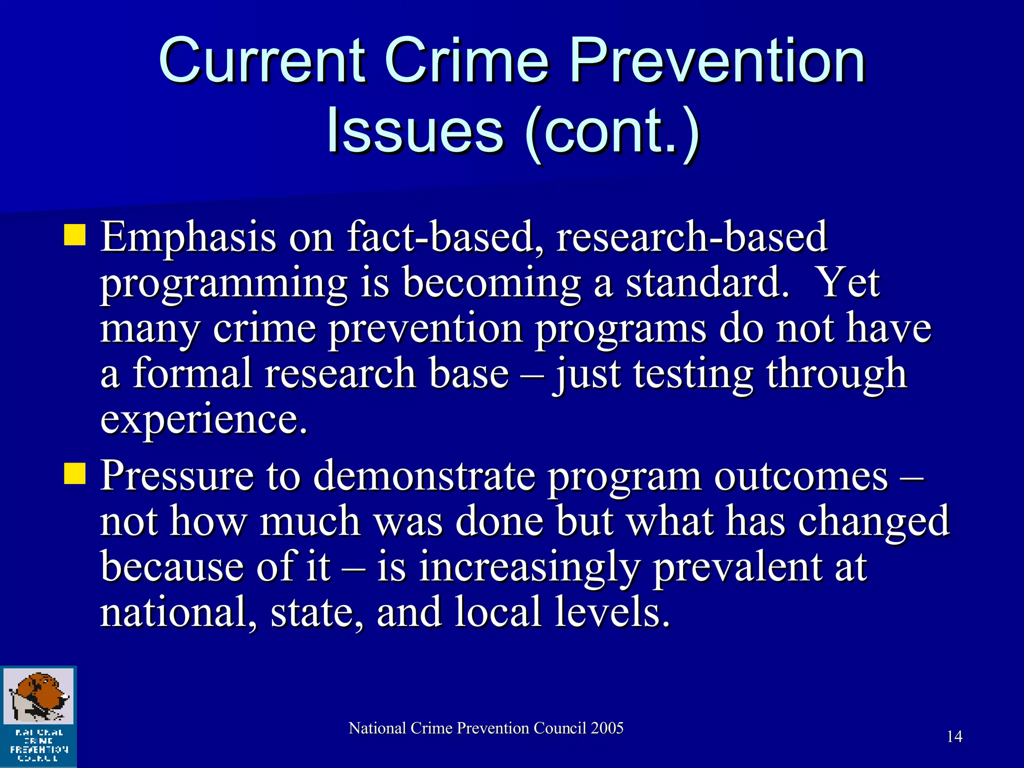 Current Crime Prevention Issues (cont.) Emphasis on fact-based, research-based programming is becoming a standard.  Yet many crime prevention programs do not have a formal research base – just testing through experience.  Pressure to demonstrate program outcomes – not how much was done but what has changed because of it – is increasingly prevalent at  national, state, and local levels.  