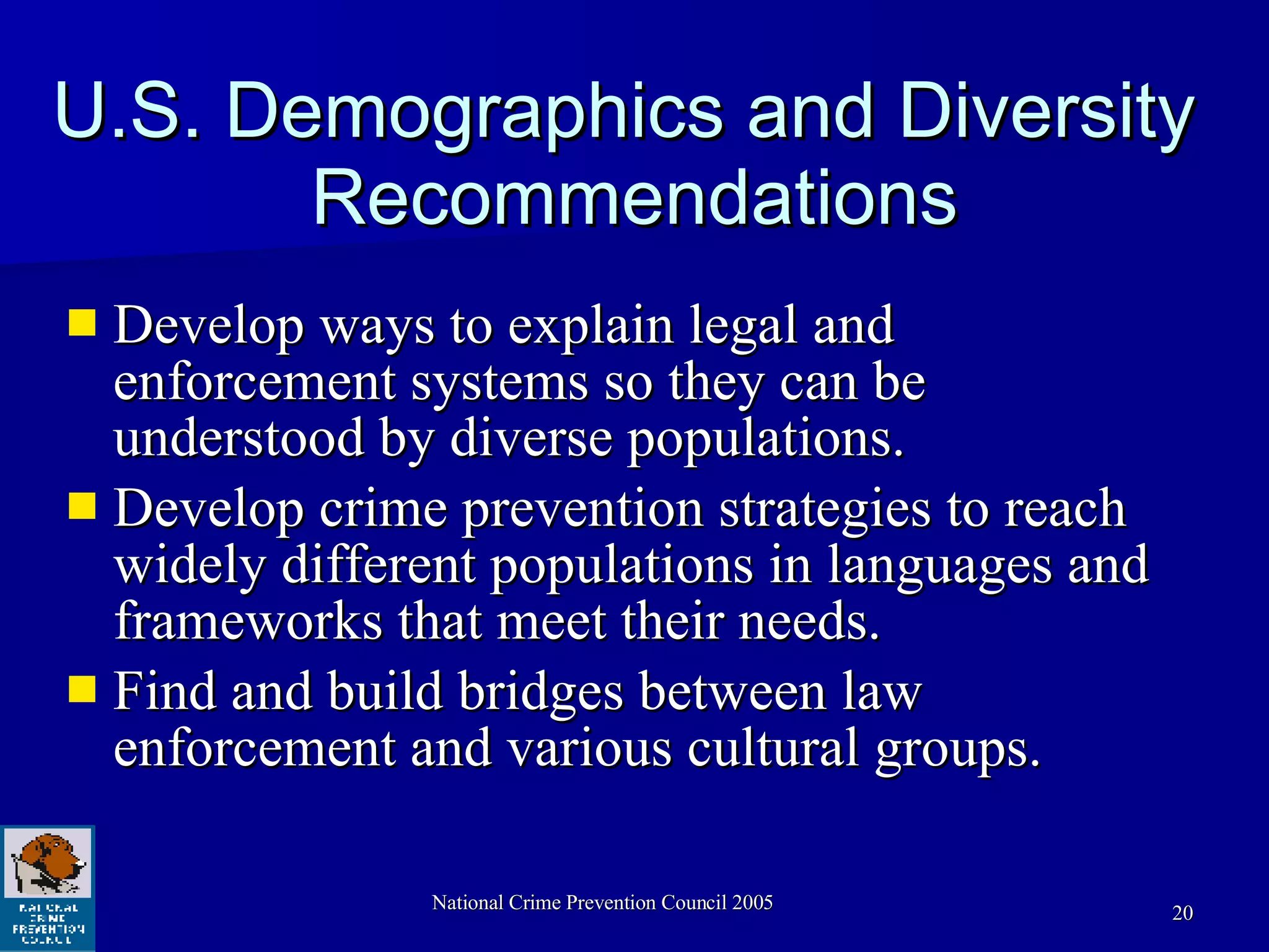 U.S. Demographics and Diversity  Recommendations Develop ways to explain legal and enforcement systems so they can be understood by diverse populations. Develop crime prevention strategies to reach widely different populations in languages and frameworks that meet their needs.  Find and build bridges between law enforcement and various cultural groups.  