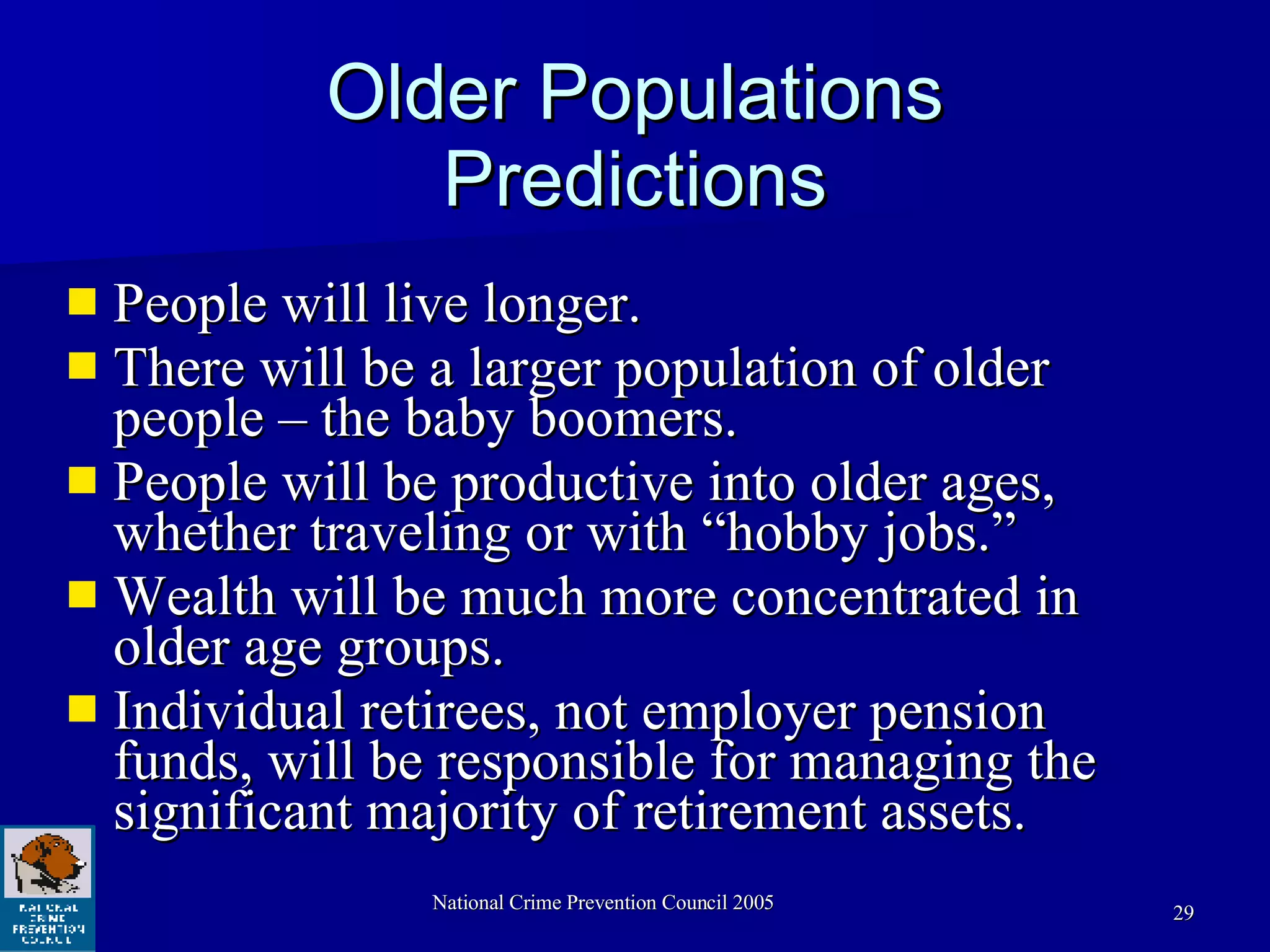 Older Populations Predictions People will live longer. There will be a larger population of older people – the baby boomers.  People will be productive into older ages, whether traveling or with “hobby jobs.” Wealth will be much more concentrated in older age groups.  Individual retirees, not employer pension funds, will be responsible for managing the significant majority of retirement assets.  