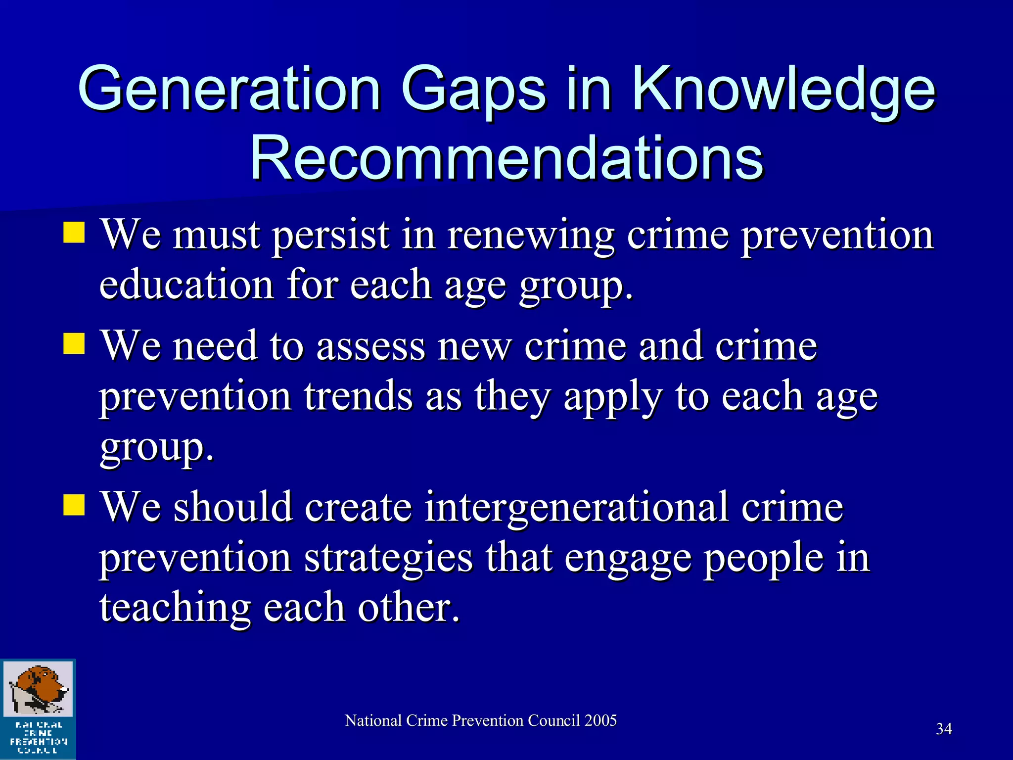 Generation Gaps in Knowledge Recommendations We must persist in renewing crime prevention education for each age group.  We need to assess new crime and crime prevention trends as they apply to each age group.  We should create intergenerational crime prevention strategies that engage people in teaching each other. 