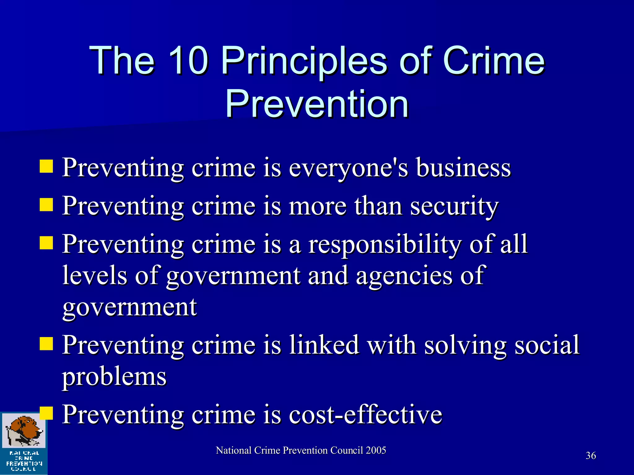 The 10 Principles of Crime Prevention Preventing crime is everyone's business Preventing crime is more than security Preventing crime is a responsibility of all levels of government and agencies of government Preventing crime is linked with solving social problems Preventing crime is cost-effective 