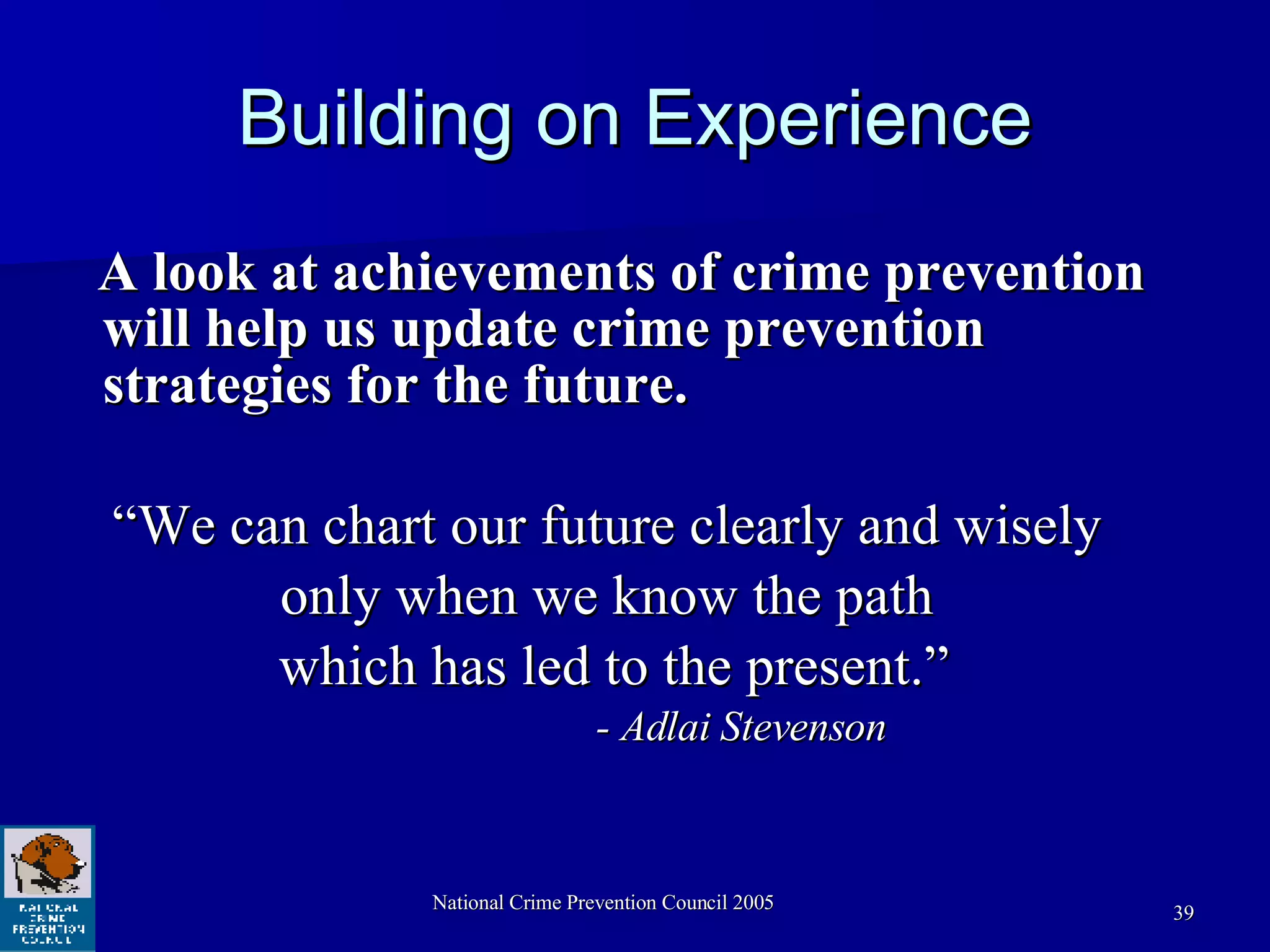 Building on Experience A look at achievements of crime prevention will help us update crime prevention strategies for the future.  “We can chart our future clearly and wisely  only when we know the path  which has led to the present.” - Adlai Stevenson 