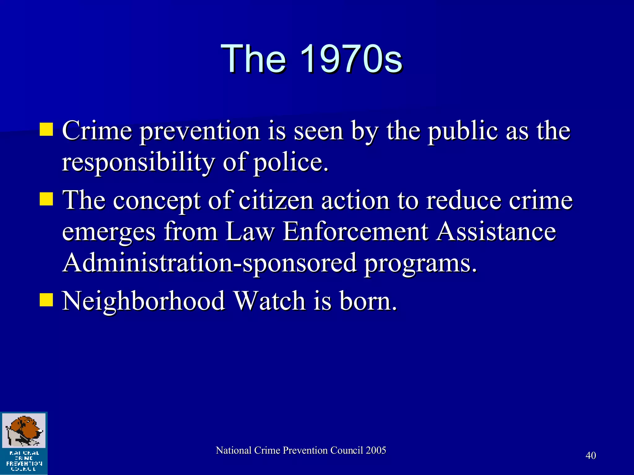 The 1970s  Crime prevention is seen by the public as the responsibility of police.  The concept of citizen action to reduce crime emerges from Law Enforcement Assistance Administration-sponsored programs. Neighborhood Watch is born. 