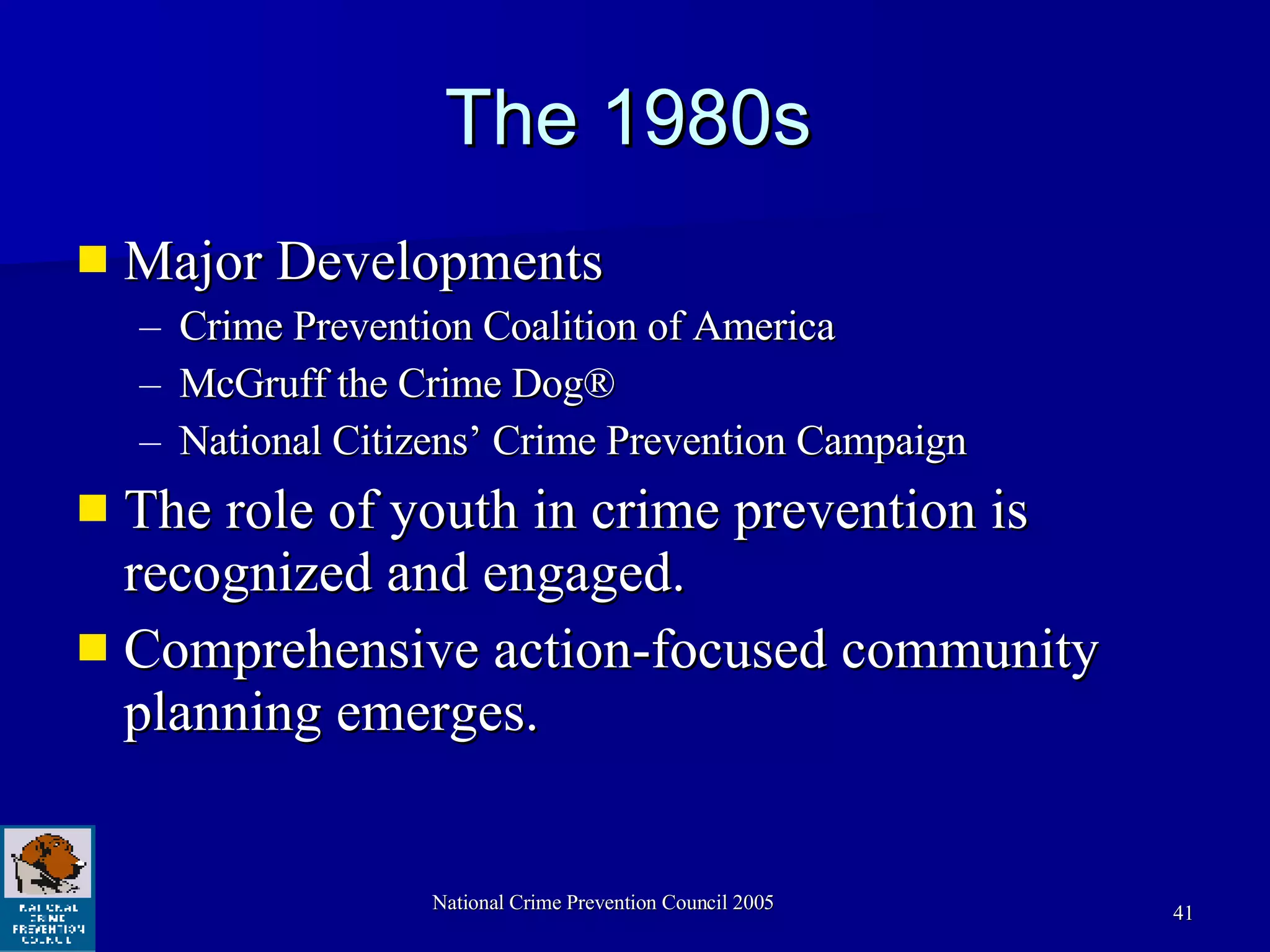 The 1980s Major Developments Crime Prevention Coalition of America McGruff the Crime Dog® National Citizens’ Crime Prevention Campaign The role of youth in crime prevention is recognized and engaged. Comprehensive action-focused community planning emerges. 