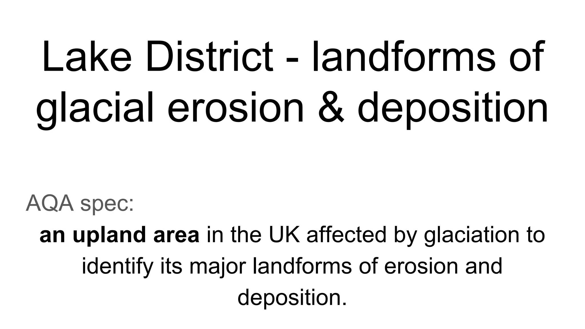Lake District - landforms of
glacial erosion & deposition
AQA spec:
an upland area in the UK affected by glaciation to
identify its major landforms of erosion and
deposition.
