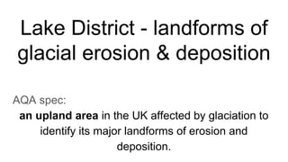 Lake District - landforms of
glacial erosion & deposition
AQA spec:
an upland area in the UK affected by glaciation to
identify its major landforms of erosion and
deposition.
 
