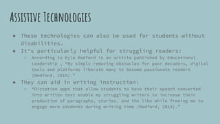 Assistive Technologies
● These technologies can also be used for students without
disabilities.
● It’s particularly helpful for struggling readers:
○ According to Kyle Redford in an article published by Educational
Leadership , “By simply removing obstacles for poor decoders, digital
tools and platforms liberate many to become passionate readers
(Redford, 2019).”
● They can aid in writing instruction:
○ “Dictation apps that allow students to have their speech converted
into written text enable my struggling writers to increase their
production of paragraphs, stories, and the like while freeing me to
engage more students during writing time (Redford, 2019).”
 