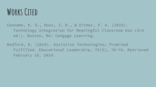 Works Cited
Cennamo, K. S., Ross, J. D., & Ertmer, P. A. (2019).
Technology Integration for Meaningful Classroom Use (3rd
ed.). Boston, MA: Cengage Learning.
Redford, K. (2019). Assistive Technologies: Promised
Fulfilled. Educational Leadership, 76(5), 70-74. Retrieved
February 18, 2019.
 