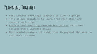 Planning Together
● Most schools encourage teachers to plan in groups
● This allows educators to learn from each other and
support each other
● Professional Learning Communities (PLCs)- dedicated
collaborative learning groups
● Most administrators set aside time throughout the week so
that PLCs can meet
 