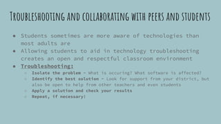 Troubleshooting and collaborating with peers and students
● Students sometimes are more aware of technologies than
most adults are
● Allowing students to aid in technology troubleshooting
creates an open and respectful classroom environment
● Troubleshooting:
○ Isolate the problem - What is occuring? What software is affected?
○ Identify the best solution - Look for support from your district, but
also be open to help from other teachers and even students
○ Apply a solution and check your results
○ Repeat, if necessary!
 