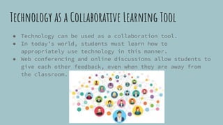 Technology as a Collaborative Learning Tool
● Technology can be used as a collaboration tool.
● In today’s world, students must learn how to
appropriately use technology in this manner.
● Web conferencing and online discussions allow students to
give each other feedback, even when they are away from
the classroom.
 