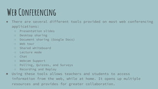 Web Conferencing
● There are several different tools provided on most web conferencing
applications:
○ Presentation slides
○ Desktop sharing
○ Document sharing (Google Docs)
○ Web tour
○ Shared whiteboard
○ Lecture mode
○ Chat
○ Webcam Support
○ Polling, Quizzes, and Surveys
○ Recording and Replay
● Using these tools allows teachers and students to access
information from the web, while at home. It opens up multiple
resources and provides for greater collaboration.
 