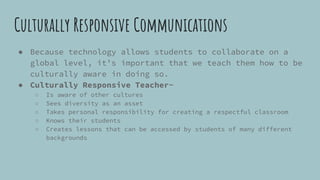 Culturally Responsive Communications
● Because technology allows students to collaborate on a
global level, it’s important that we teach them how to be
culturally aware in doing so.
● Culturally Responsive Teacher-
○ Is aware of other cultures
○ Sees diversity as an asset
○ Takes personal responsibility for creating a respectful classroom
○ Knows their students
○ Creates lessons that can be accessed by students of many different
backgrounds
 