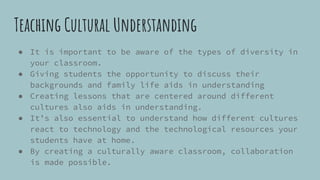Teaching Cultural Understanding
● It is important to be aware of the types of diversity in
your classroom.
● Giving students the opportunity to discuss their
backgrounds and family life aids in understanding
● Creating lessons that are centered around different
cultures also aids in understanding.
● It’s also essential to understand how different cultures
react to technology and the technological resources your
students have at home.
● By creating a culturally aware classroom, collaboration
is made possible.
 