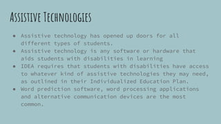 Assistive Technologies
● Assistive technology has opened up doors for all
different types of students.
● Assistive technology is any software or hardware that
aids students with disabilities in learning
● IDEA requires that students with disabilities have access
to whatever kind of assistive technologies they may need,
as outlined in their Individualized Education Plan.
● Word prediction software, word processing applications
and alternative communication devices are the most
common.
 