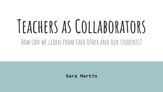Teachers as Collaborators
How can we learn from each other and our students?
Sara Martin
 
