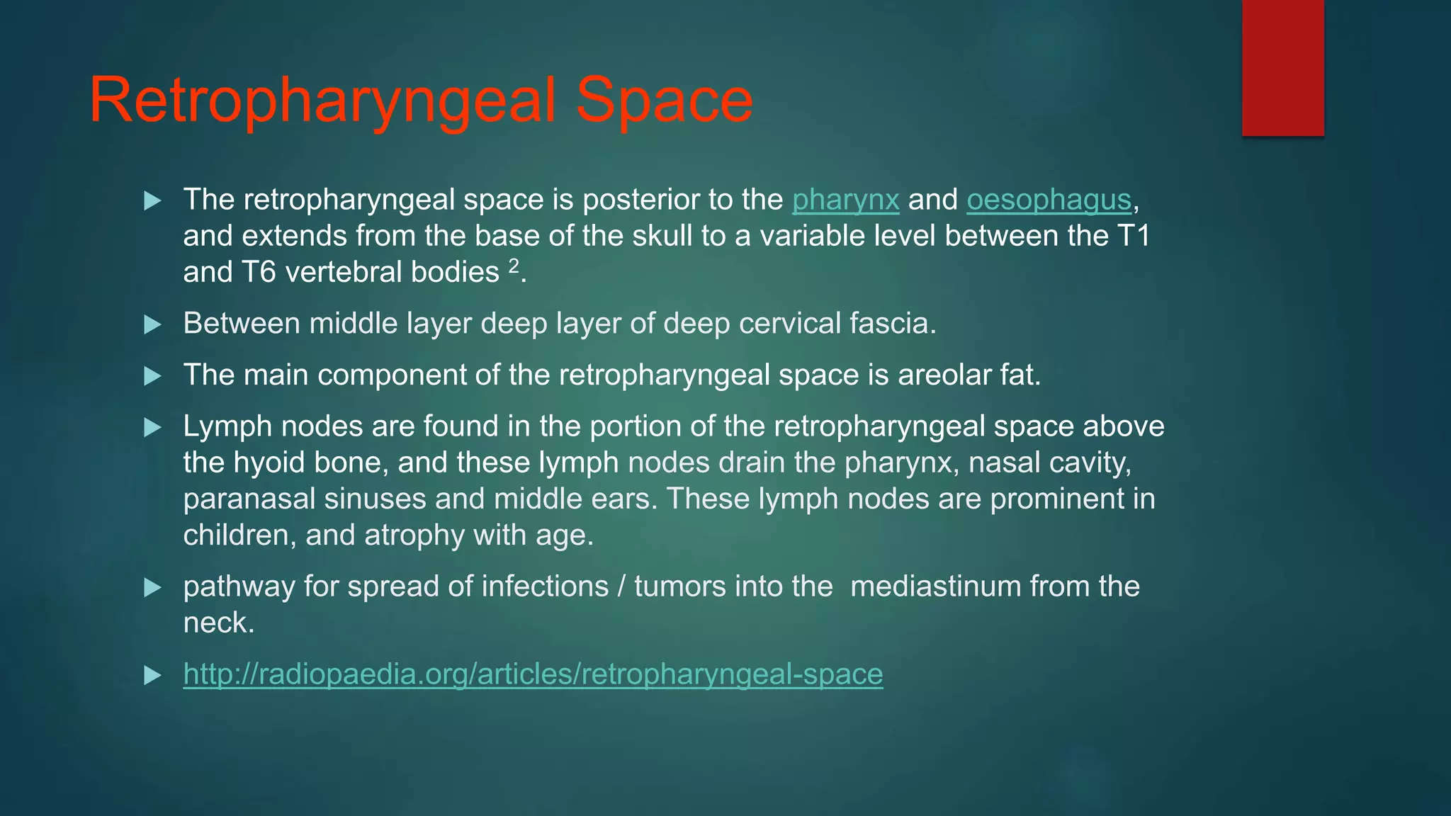 Retropharyngeal Space
 The retropharyngeal space is posterior to the pharynx and oesophagus,
and extends from the base of the skull to a variable level between the T1
and T6 vertebral bodies 2.
 Between middle layer deep layer of deep cervical fascia.
 The main component of the retropharyngeal space is areolar fat.
 Lymph nodes are found in the portion of the retropharyngeal space above
the hyoid bone, and these lymph nodes drain the pharynx, nasal cavity,
paranasal sinuses and middle ears. These lymph nodes are prominent in
children, and atrophy with age.
 pathway for spread of infections / tumors into the mediastinum from the
neck.
 http://radiopaedia.org/articles/retropharyngeal-space
 