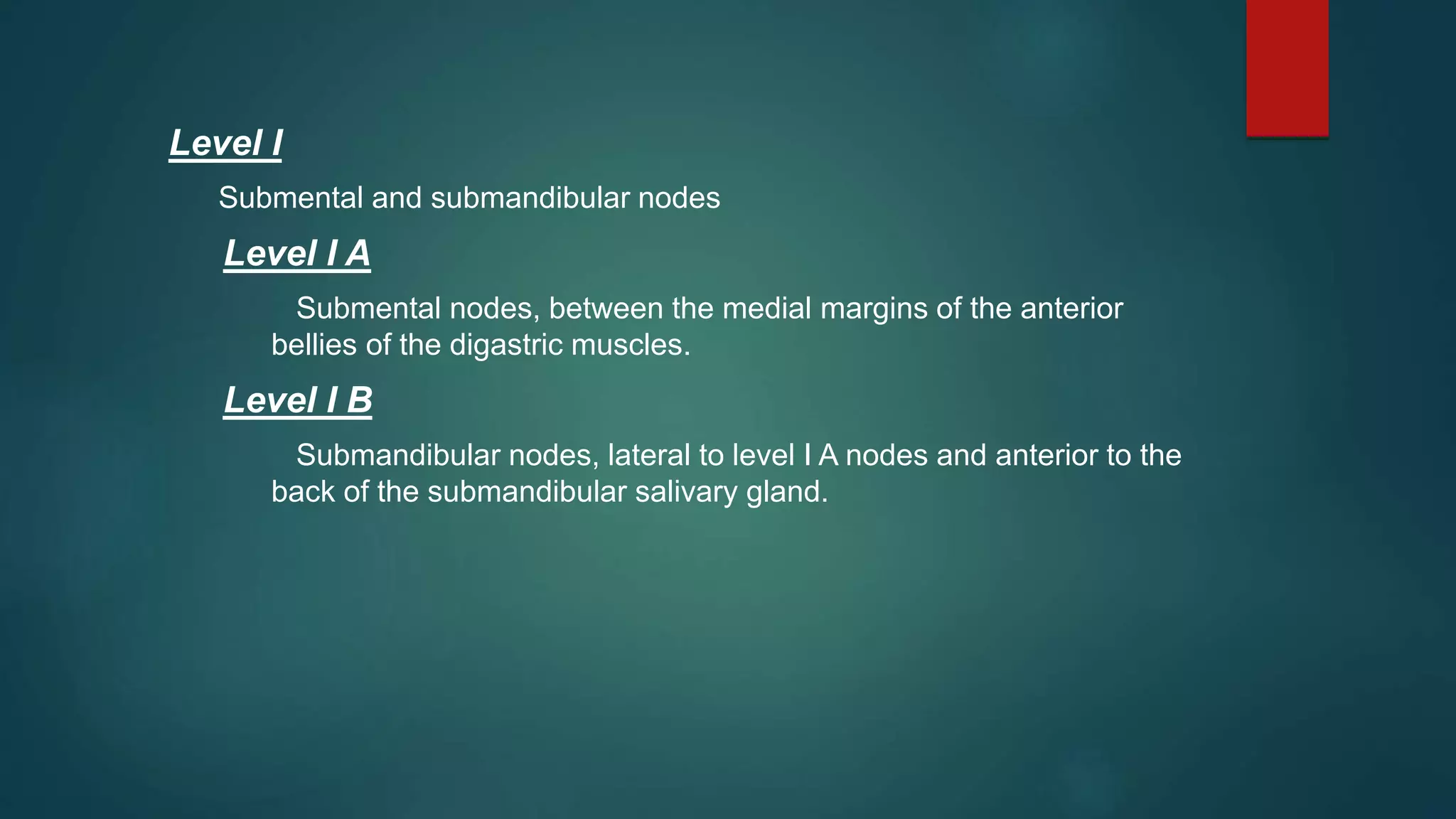 Level I
Submental and submandibular nodes
Level I A
Submental nodes, between the medial margins of the anterior
bellies of the digastric muscles.
Level I B
Submandibular nodes, lateral to level I A nodes and anterior to the
back of the submandibular salivary gland.
 