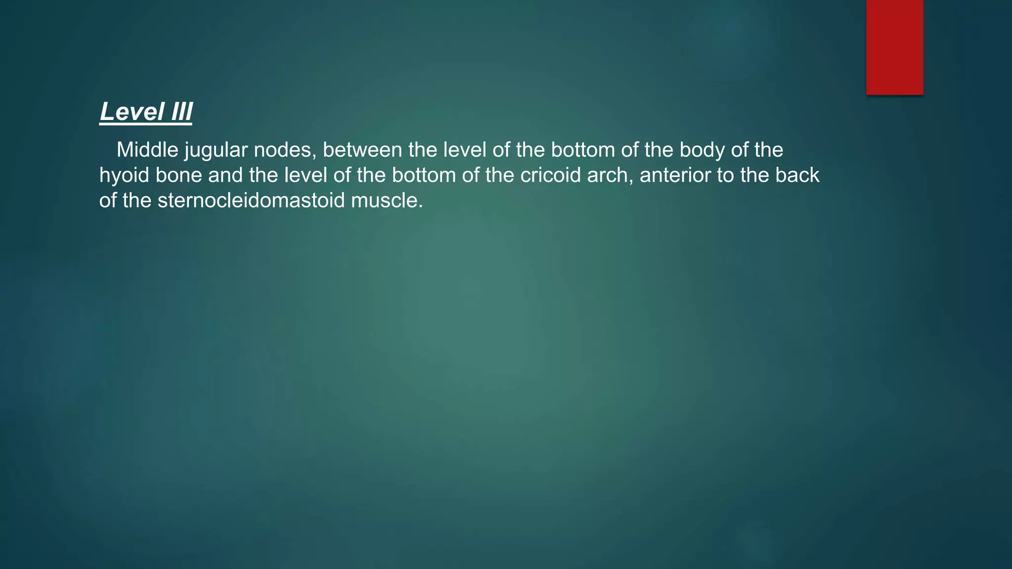 Level III
Middle jugular nodes, between the level of the bottom of the body of the
hyoid bone and the level of the bottom of the cricoid arch, anterior to the back
of the sternocleidomastoid muscle.
 