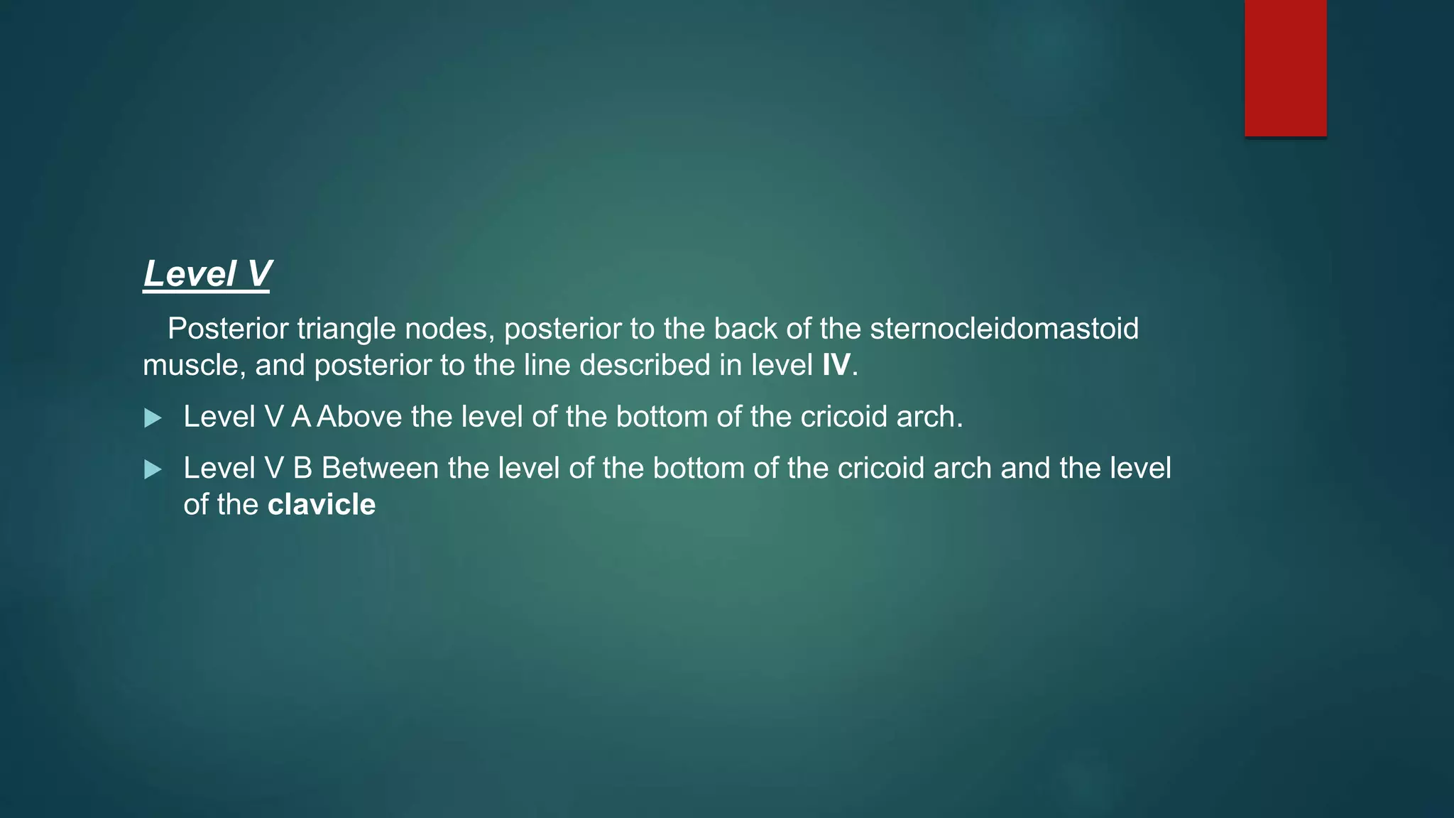 Level V
Posterior triangle nodes, posterior to the back of the sternocleidomastoid
muscle, and posterior to the line described in level IV.
 Level V A Above the level of the bottom of the cricoid arch.
 Level V B Between the level of the bottom of the cricoid arch and the level
of the clavicle
 