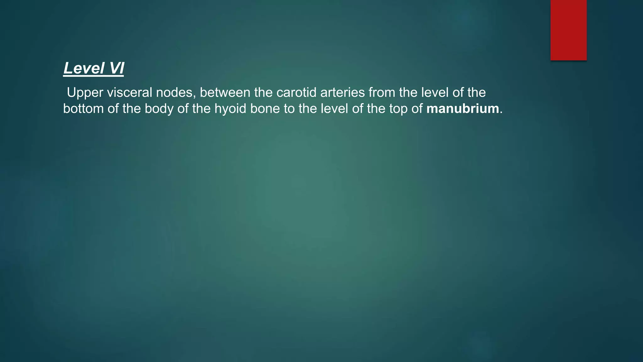 Level VI
Upper visceral nodes, between the carotid arteries from the level of the
bottom of the body of the hyoid bone to the level of the top of manubrium.
 