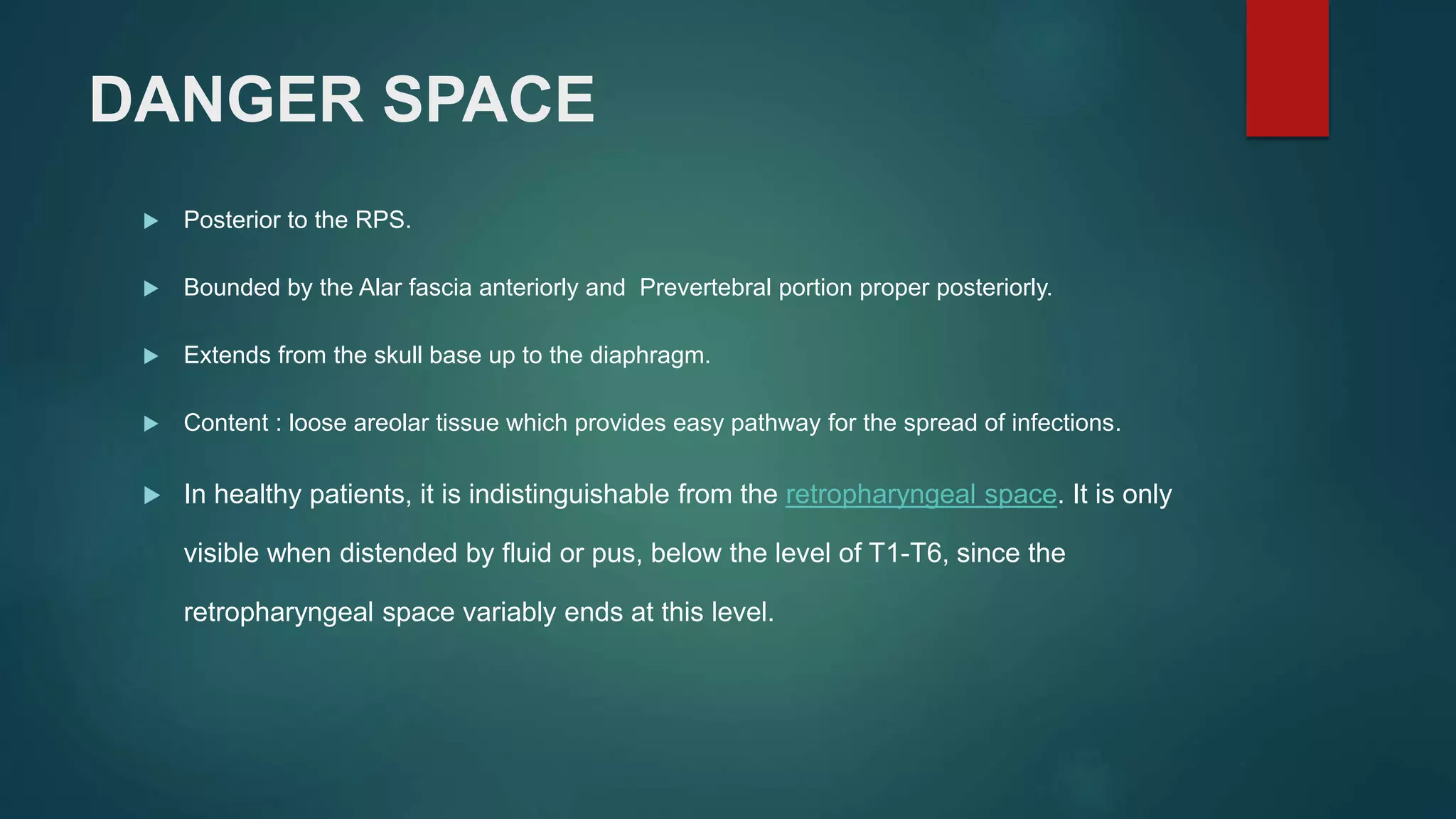 DANGER SPACE
 Posterior to the RPS.
 Bounded by the Alar fascia anteriorly and Prevertebral portion proper posteriorly.
 Extends from the skull base up to the diaphragm.
 Content : loose areolar tissue which provides easy pathway for the spread of infections.
 In healthy patients, it is indistinguishable from the retropharyngeal space. It is only
visible when distended by fluid or pus, below the level of T1-T6, since the
retropharyngeal space variably ends at this level.
 
