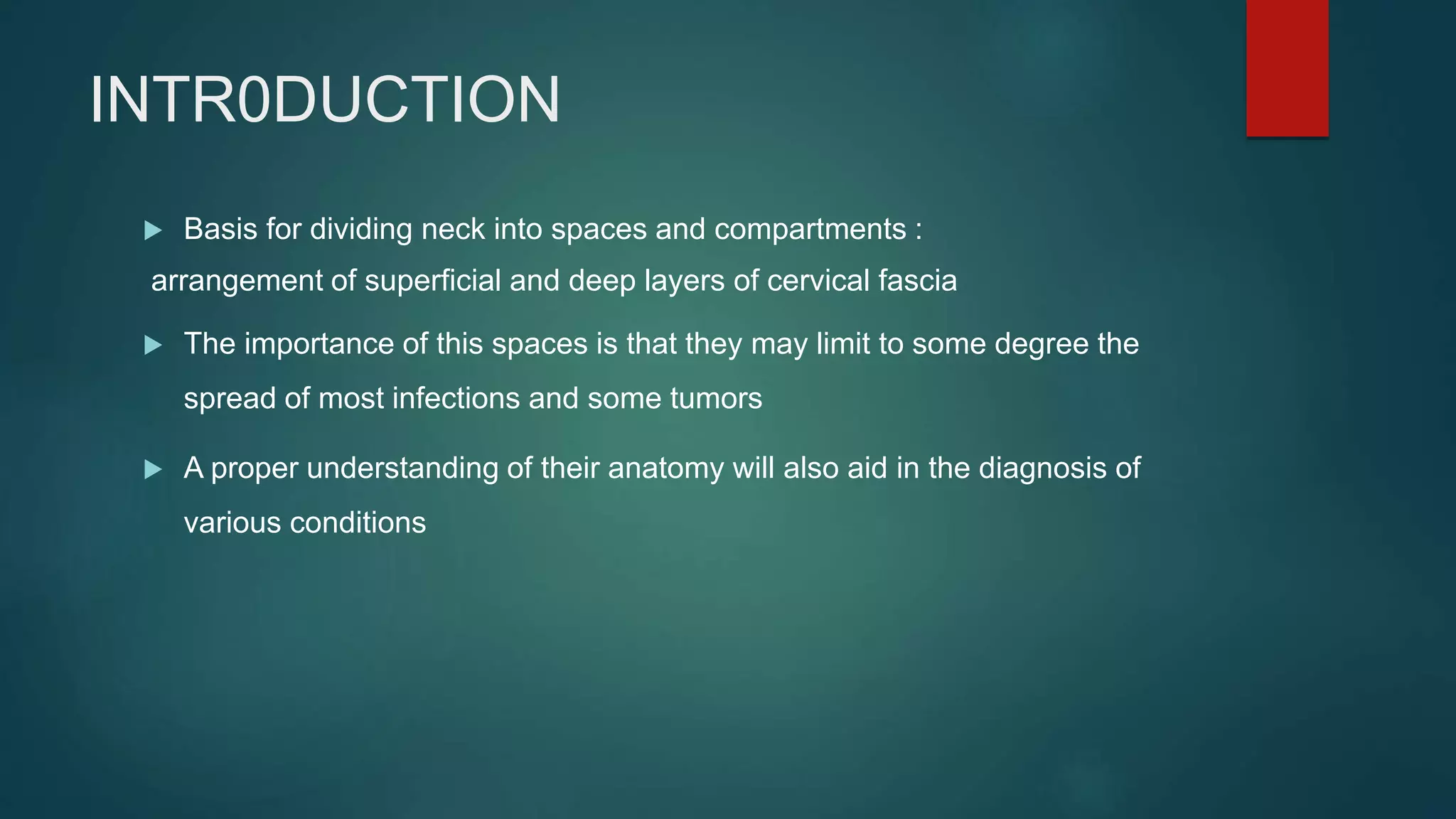 INTR0DUCTION
 Basis for dividing neck into spaces and compartments :
arrangement of superficial and deep layers of cervical fascia
 The importance of this spaces is that they may limit to some degree the
spread of most infections and some tumors
 A proper understanding of their anatomy will also aid in the diagnosis of
various conditions
 