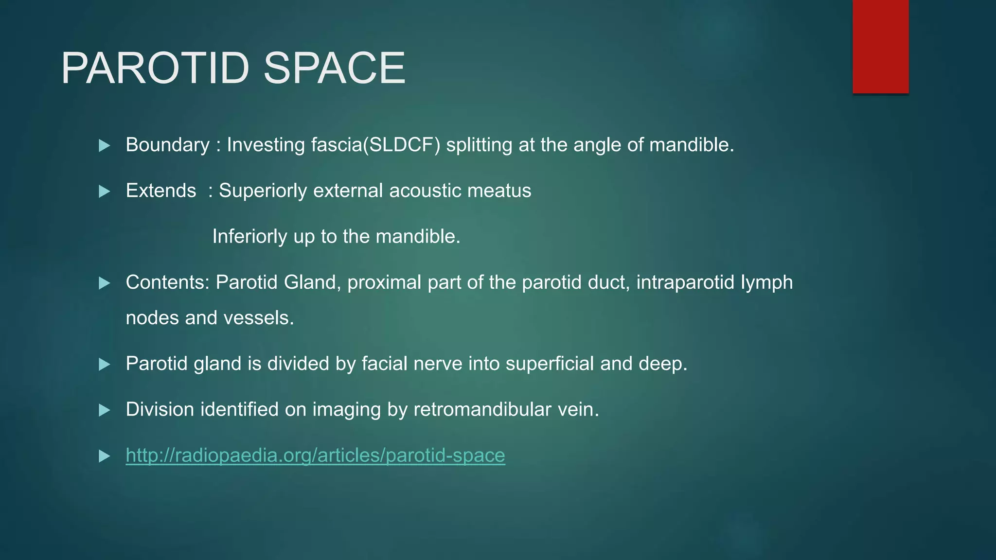 PAROTID SPACE
 Boundary : Investing fascia(SLDCF) splitting at the angle of mandible.
 Extends : Superiorly external acoustic meatus
Inferiorly up to the mandible.
 Contents: Parotid Gland, proximal part of the parotid duct, intraparotid lymph
nodes and vessels.
 Parotid gland is divided by facial nerve into superficial and deep.
 Division identified on imaging by retromandibular vein.
 http://radiopaedia.org/articles/parotid-space
 