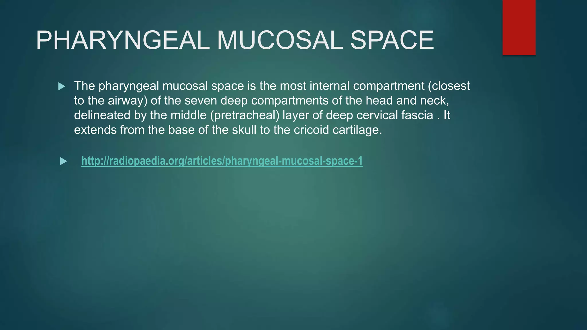 PHARYNGEAL MUCOSAL SPACE
 The pharyngeal mucosal space is the most internal compartment (closest
to the airway) of the seven deep compartments of the head and neck,
delineated by the middle (pretracheal) layer of deep cervical fascia . It
extends from the base of the skull to the cricoid cartilage.
 http://radiopaedia.org/articles/pharyngeal-mucosal-space-1
 