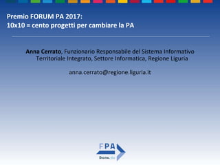 Premio FORUM PA 2017:
10x10 = cento progetti per cambiare la PA
Anna Cerrato, Funzionario Responsabile del Sistema Informativo
Territoriale Integrato, Settore Informatica, Regione Liguria
anna.cerrato@regione.liguria.it
 
