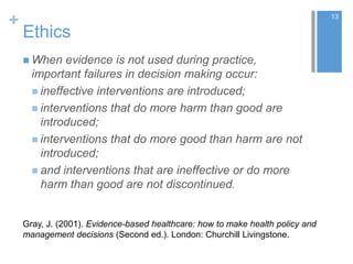 +
Ethics
 When evidence is not used during practice,
important failures in decision making occur:
 ineffective interventions are introduced;
 interventions that do more harm than good are
introduced;
 interventions that do more good than harm are not
introduced;
 and interventions that are ineffective or do more
harm than good are not discontinued.
13
Gray, J. (2001). Evidence-based healthcare: how to make health policy and
management decisions (Second ed.). London: Churchill Livingstone.
 