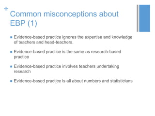 +
Common misconceptions about
EBP (1)
 Evidence-based practice ignores the expertise and knowledge
of teachers and head-teachers.
 Evidence-based practice is the same as research-based
practice
 Evidence-based practice involves teachers undertaking
research
 Evidence-based practice is all about numbers and statisticians
 