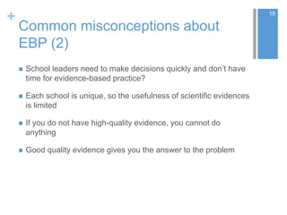 +
Common misconceptions about
EBP (2)
 School leaders need to make decisions quickly and don’t have
time for evidence-based practice?
 Each school is unique, so the usefulness of scientific evidences
is limited
 If you do not have high-quality evidence, you cannot do
anything
 Good quality evidence gives you the answer to the problem
18
 