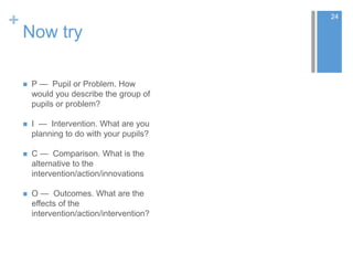 +
Now try
 P — Pupil or Problem. How
would you describe the group of
pupils or problem?
 I — Intervention. What are you
planning to do with your pupils?
 C — Comparison. What is the
alternative to the
intervention/action/innovations
 O — Outcomes. What are the
effects of the
intervention/action/intervention?
24
 