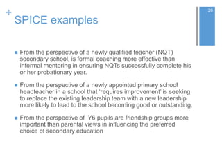 +
SPICE examples
 From the perspective of a newly qualified teacher (NQT)
secondary school, is formal coaching more effective than
informal mentoring in ensuring NQTs successfully complete his
or her probationary year.
 From the perspective of a newly appointed primary school
headteacher in a school that ‘requires improvement’ is seeking
to replace the existing leadership team with a new leadership
more likely to lead to the school becoming good or outstanding.
 From the perspective of Y6 pupils are friendship groups more
important than parental views in influencing the preferred
choice of secondary education
26
 