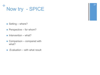 +
Now try - SPICE
 Setting – where?
 Perspective – for whom?
 Intervention – what?
 Comparison – compared with
what?
 .Evaluation – with what result
27
 