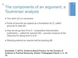 +
The components of an argument: a
Toulminian analysis
 The claim (C) or conclusion
 Facts of grounds we appeal as a foundation for C, called
grounds or data (D)
 How do we go from D to C – proposition that provides
justification – called the warrant (W) – provide a licence to the
inference for doing from C to D.
 Standing behind our warrant will be backing (B)
42
Kvernbekk, T. (2013). Evidence-Based Practice: On the Function of
Evidence in Practical Reasoning. Studier i Pædagogisk Filosofi. 2. 2. 19-
33.
 