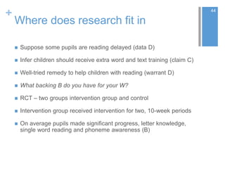 +
Where does research fit in
 Suppose some pupils are reading delayed (data D)
 Infer children should receive extra word and text training (claim C)
 Well-tried remedy to help children with reading (warrant D)
 What backing B do you have for your W?
 RCT – two groups intervention group and control
 Intervention group received intervention for two, 10-week periods
 On average pupils made significant progress, letter knowledge,
single word reading and phoneme awareness (B)
44
 