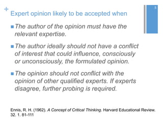 + Expert opinion likely to be accepted when
The author of the opinion must have the
relevant expertise.
The author ideally should not have a conflict
of interest that could influence, consciously
or unconsciously, the formulated opinion.
The opinion should not conflict with the
opinion of other qualified experts. If experts
disagree, further probing is required.
5
Ennis, R. H. (1962). A Concept of Critical Thinking. Harvard Educational Review.
32. 1. 81-111
 