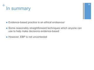 +
In summary
 Evidence-based practice is an ethical endeavour
 Some reasonably straightforward techniques which anyone can
use to help make decisions evidence-based
 However, EBP is not uncontested
56
 