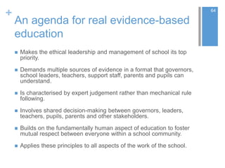 +
An agenda for real evidence-based
education
 Makes the ethical leadership and management of school its top
priority.
 Demands multiple sources of evidence in a format that governors,
school leaders, teachers, support staff, parents and pupils can
understand.
 Is characterised by expert judgement rather than mechanical rule
following.
 Involves shared decision-making between governors, leaders,
teachers, pupils, parents and other stakeholders.
 Builds on the fundamentally human aspect of education to foster
mutual respect between everyone within a school community.
 Applies these principles to all aspects of the work of the school.
64
 