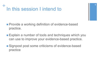 +
In this session I intend to
 Provide a working definition of evidence-based
practice.
 Explain a number of tools and techniques which you
can use to improve your evidence-based practice.
 Signpost post some criticisms of evidence-based
practice
9
 