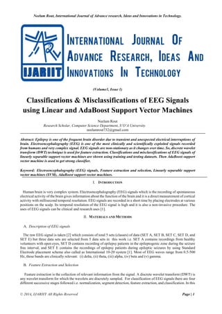 Neelam Rout, International Journal of Advance research, Ideas and Innovations in Technology.
© 2014, IJARIIT All Rights Reserved Page | 1
(Volume1, Issue 1)
Classifications & Misclassifications of EEG Signals
using Linear and AdaBoost Support Vector Machines
Neelam Rout
Research Scholar, Computer Science Department, S’O’A University
neelamrout732@gmail.com
Abstract: Epilepsy is one of the frequent brain disorder due to transient and unexpected electrical interruptions of
brain. Electroencephalography (EEG) is one of the most clinically and scientifically exploited signals recorded
from humans and very complex signal. EEG signals are non-stationary as it changes over time. So, discrete wavelet
transform (DWT) technique is used for feature extraction. Classifications and misclassifications of EEG signals of
linearly separable support vector machines are shown using training and testing datasets. Then AdaBoost support
vector machine is used to get strong classifier.
Keyword: Electroencephalography (EEG) signals, Feature extraction and selection, Linearly separable support
vector machines (SVM), AdaBoost support vector machines.
I. INTRODUCTION
Human brain is very complex system. Electroencephalography (EEG) signals which is the recording of spontaneous
electrical activity of the brain gives information about the function of the brain and it is a direct measurement of cortical
activity with millisecond temporal resolution. EEG signals are recorded in a short time by placing electrodes at various
positions on the scalp. Its temporal resolution of the EEG signal is high and it is also a non-invasive procedure. The
uses of EEG signals can be clinical and research uses [1].
II. MATERIALS AND METHODS
A. Description of EEG signals
The raw EEG signal is taken [2] which consists of total 5 sets (classes) of data (SET A, SET B, SET C, SET D, and
SET E) but three data sets are selected from 5 data sets in this work i.e. SET A contains recordings from healthy
volunteers with open eyes, SET D contains recording of epilepsy patients in the epileptogenic zone during the seizure
free interval, and SET E contains the recordings of epilepsy patients during epileptic seizures by using Standard
Electrode placement scheme also called as International 10-20 system [1]. Most of EEG waves range from 0.5-500
Hz, these bands are clinically relevant: (i) delta, (ii) theta, (iii) alpha, (iv) beta and (v) gamma.
B. Feature Extraction and Selection
Feature extraction is the collection of relevant information from the signal. A discrete wavelet transform (DWT) is
any wavelet transform for which the wavelets are discretely sampled. For classification of EEG signals there are four
different successive stages followed i.e. normalization, segment detection, feature extraction, and classification. In this
 