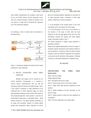 S.Selvi et al, International Journal of Advances in Agricultural Science and Technology,
Vol.1 Issue. 1, December- 2013, pg. 35-39 ISSN: 2348-1358
© 2013, IJAAST All Rights Reserved, www.ijaast.com 37
many doable interpretations the computer could locate
for any one finicky sketch, and this frequently occurs
with very common domains. Confine the domain to be
very narrow in range and can diminish the vagueness
level. The architecture diagram
for authoring a video in sketch and text annotation is
described below:
Figure 1: Architecture diagram for sketch and text based
annotation in video authoring.
A. SKETCH GENERATION USING SOBEL
OPERATOR
Sketches and images can be visioned as two
sundry modalities. Consequently, it is essential to
concern diverse transformations that can ebb the
discrepancy between sketches and digital images. Since,
a face sketch is primarily an edge delineation of the
substantial face in which important edges are tinted,
edge defending techniques can be used for this errand. In
the anticipated approach, sobel operator is used for the
sketch-digital image pairs to marmalade edges. Sobel
operator performs a 2-D spatial gradient profundity on
an image and accentuate expanse of soaring spatial
gradient that correspond to edges. Typically it is used to
place the estimated gradient magnitude at each point in
an input grayscale image. Compared to other edge
operator, Sobel has two focal recompense:
1. As the preamble of the common factor, it has some
smoothing result to the chaotic din of the image.
2. It is the discrepancy of two rows or two columns, so
the elements of the edge on both sides has been
improved, so that the edge appears thick and vivid. The
discrepancy between the original and sobel applied
image is described in figure 2 and 3.
The sketch generation in digital image algorithm is
described as follows:
Masks can be applied disjointedly to the key in image, to
formulate separate dimensions of the gradient module in
each orientation as Gxand Gy. These can then be shared
mutually to place the absolute magnitude of the gradient
at each point and the direction of that gradient. Although
normally, an anticipated magnitude is computed using:
|G| =|Gx|+|Gy|
PSEUDO-CODES FOR SOBEL EDGE
DETECTION
Input: A preview Image.
Output: Identify Edges.
Step 1: Recognize the preview image.
Step 2: Concern mask Gx,Gy to the preview image.
Step 3: Apply Sobel edge detection algorithm and the
gradient.
Step 4: Masks handling of Gx,Gy discretely on the
preview image.
Step 5: Upshot pooled to situate the utter magnitude of
the gradient.
Step 6: The utter magnitude is the output edges.
 